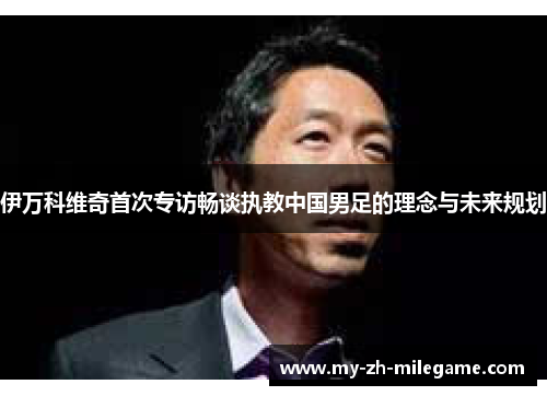 伊万科维奇首次专访畅谈执教中国男足的理念与未来规划