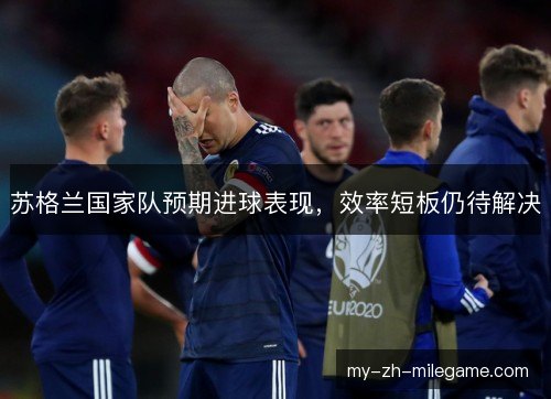苏格兰国家队预期进球表现，效率短板仍待解决